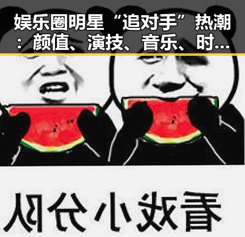 娱乐圈明星“追对手”热潮:颜值、演技、音乐、时尚全面角逐