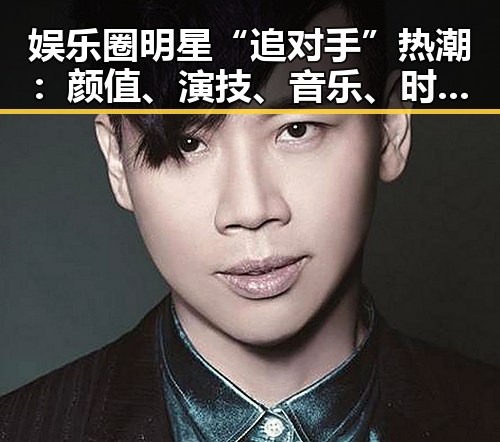娱乐圈明星“追对手”热潮:颜值、演技、音乐、时尚全面角逐