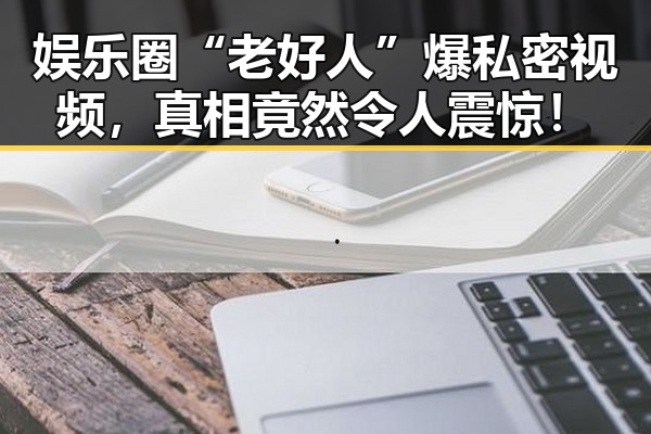 娱乐圈“老好人”爆私密视频，真相竟然令人震惊！